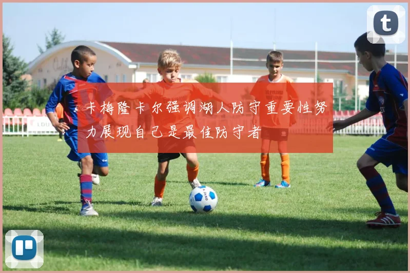 卡梅隆卡尔强调湖人防守重要性努力展现自己是最佳防守者