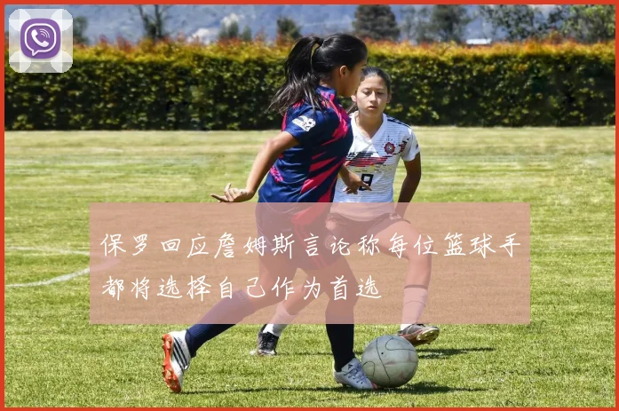 保罗回应詹姆斯言论称每位篮球手都将选择自己作为首选