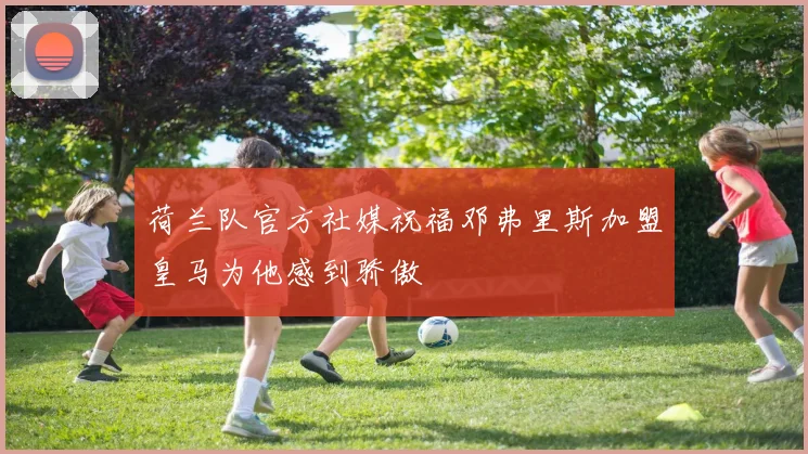 荷兰队官方社媒祝福邓弗里斯加盟皇马为他感到骄傲